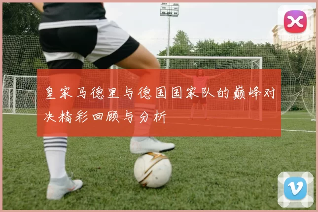 皇家马德里与德国国家队的巅峰对决精彩回顾与分析