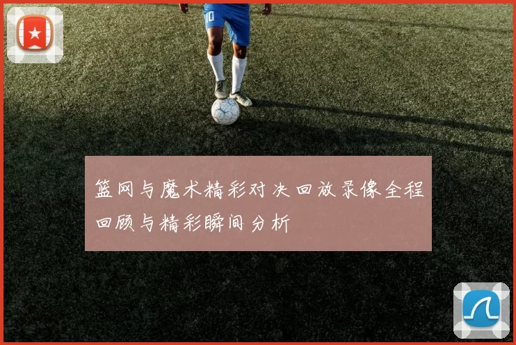 篮网与魔术精彩对决回放录像全程回顾与精彩瞬间分析