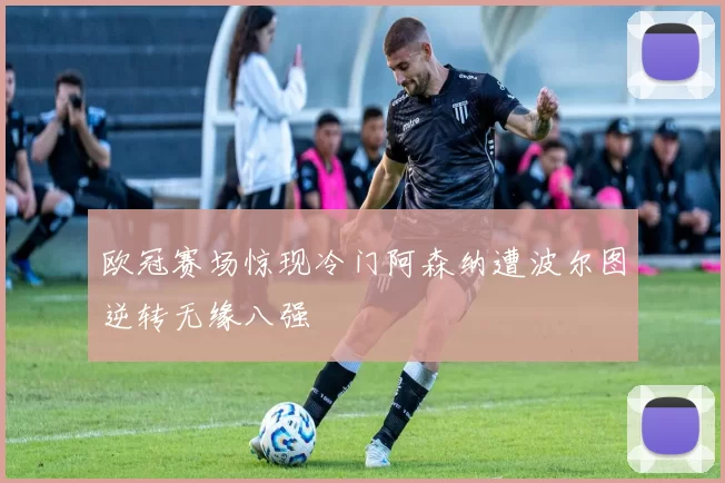 欧冠赛场惊现冷门阿森纳遭波尔图逆转无缘八强