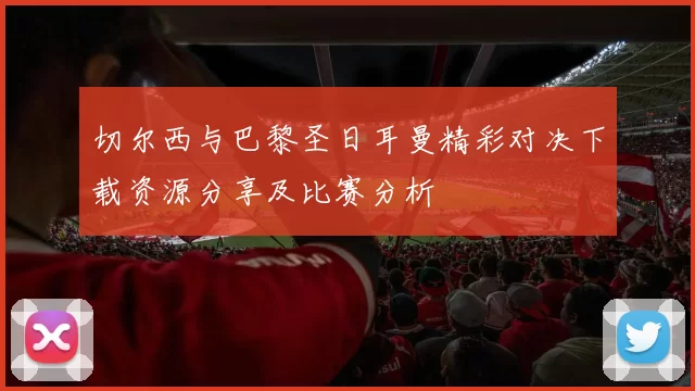 切尔西与巴黎圣日耳曼精彩对决下载资源分享及比赛分析