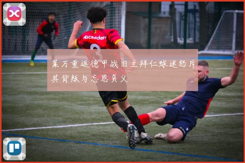 莱万重返德甲战旧主拜仁球迷怒斥其背叛与忘恩负义