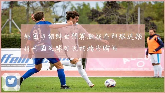 韩国与朝鲜世预赛激战在即球迷期待两国足球对决的精彩瞬间