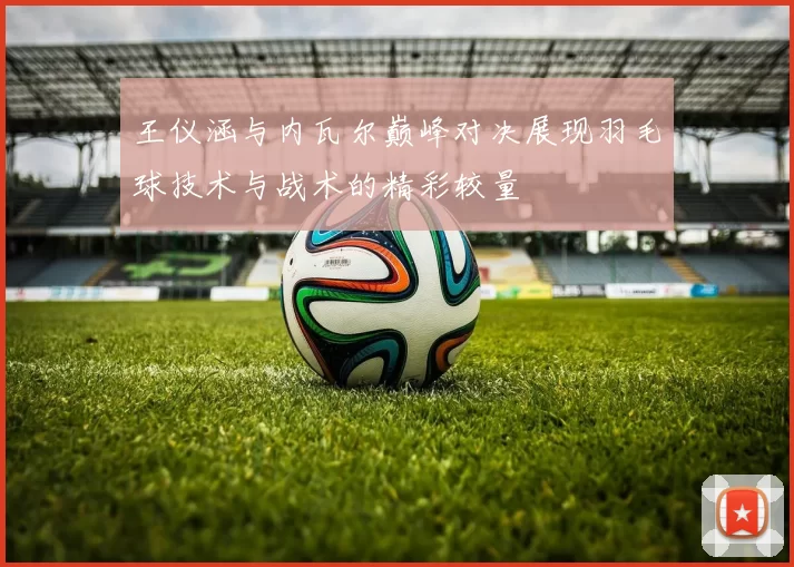 王仪涵与内瓦尔巅峰对决展现羽毛球技术与战术的精彩较量